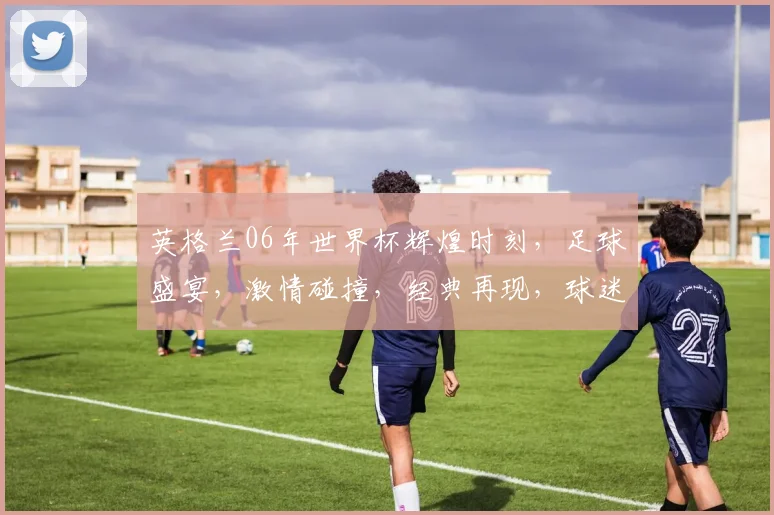 英格兰06年世界杯辉煌时刻，足球盛宴，激情碰撞，经典再现，球迷狂欢