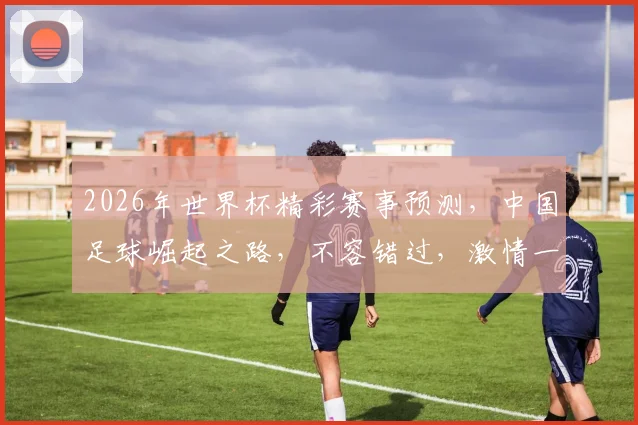 2026年世界杯精彩赛事预测，中国足球崛起之路，不容错过，激情一触即发